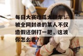 每日大赛吃瓜大翻车！被全网封杀的某人不仅造假还倒打一耙，这波你怎么看？