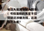 每日大赛网页版大翻车！号称宠粉的男星不仅劈腿还涉嫌洗钱，这波你怎么看？