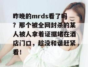 昨晚的mrds看了吗？那个被全网封杀的某人被人拿着证据堵在酒店门口，趁没和谐赶紧看！