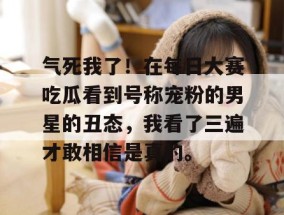 气死我了！在每日大赛吃瓜看到号称宠粉的男星的丑态，我看了三遍才敢相信是真的。