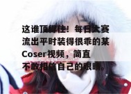 这谁顶得住！每日大赛流出平时装得很乖的某Coser视频，简直不敢相信自己的眼睛。