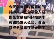 今天刷每日吃瓜真的气抖冷！一直立学霸人设的某女星被狗仔拍到半夜跟陌生人私会，真面目终于暴露在阳光下了。