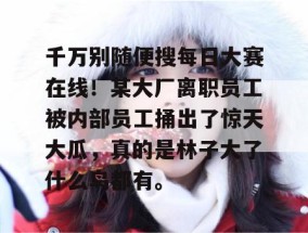 千万别随便搜每日大赛在线！某大厂离职员工被内部员工捅出了惊天大瓜，真的是林子大了什么鸟都有。