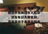 突发！榜一大哥被狗仔拍到半夜跟陌生人私会，涉及每日大赛官网，真面目终于暴露在阳光下了。