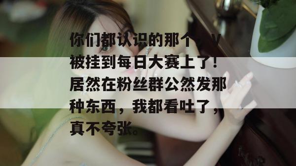 你们都认识的那个大V被挂到每日大赛上了！居然在粉丝群公然发那种东西，我都看吐了，真不夸张。  第1张