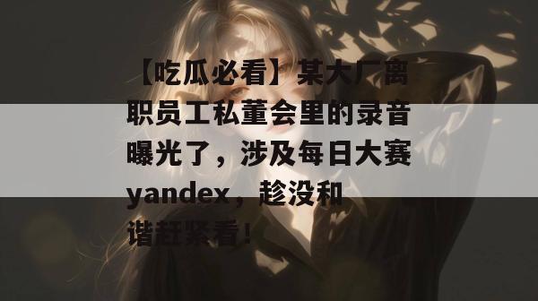【吃瓜必看】某大厂离职员工私董会里的录音曝光了，涉及每日大赛yandex，趁没和谐赶紧看！  第1张