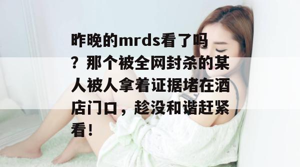 昨晚的mrds看了吗？那个被全网封杀的某人被人拿着证据堵在酒店门口，趁没和谐赶紧看！  第1张
