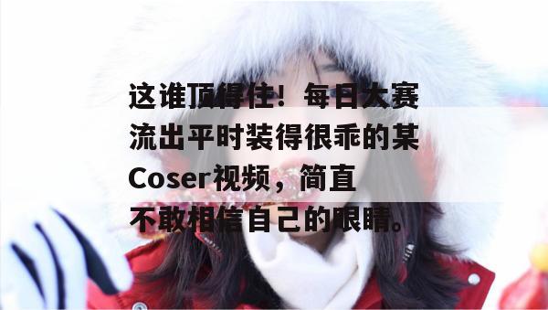 这谁顶得住！每日大赛流出平时装得很乖的某Coser视频，简直不敢相信自己的眼睛。  第1张