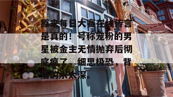 原来每日大赛在线传言是真的！号称宠粉的男星被金主无情抛弃后彻底疯了，细思极恐，背后的水太深。  第1张