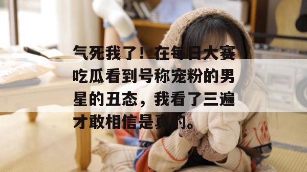 气死我了!在每日大赛吃瓜看到号称宠粉的男星的丑态,我看了三遍才敢相信是真的。 第1张 气死我了!在每日大赛吃瓜看到号称宠粉的男星的丑态,我看了三遍才敢相信是真的。 第1张