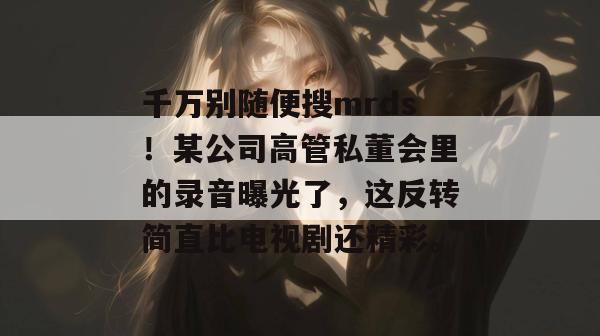 千万别随便搜mrds！某公司高管私董会里的录音曝光了，这反转简直比电视剧还精彩。  第1张