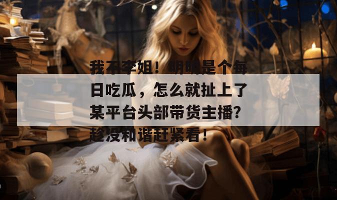 我不李姐！明明是个每日吃瓜，怎么就扯上了某平台头部带货主播？趁没和谐赶紧看！  第1张