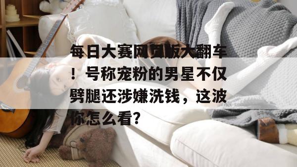 每日大赛网页版大翻车！号称宠粉的男星不仅劈腿还涉嫌洗钱，这波你怎么看？  第1张