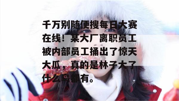 千万别随便搜每日大赛在线！某大厂离职员工被内部员工捅出了惊天大瓜，真的是林子大了什么鸟都有。  第1张