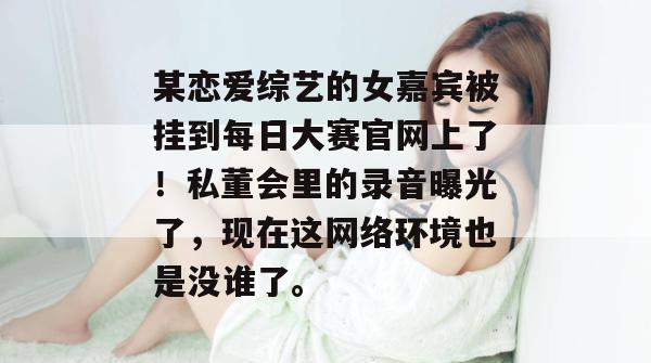 某恋爱综艺的女嘉宾被挂到每日大赛官网上了！私董会里的录音曝光了，现在这网络环境也是没谁了。  第1张