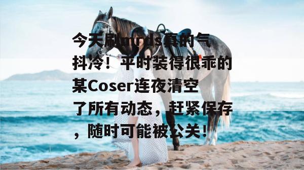 今天刷mrds真的气抖冷！平时装得很乖的某Coser连夜清空了所有动态，赶紧保存，随时可能被公关！  第1张
