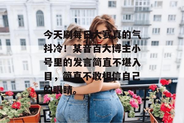 今天刷每日大赛真的气抖冷!某音百大博主小号里的发言简直不堪入目,简直不敢相信自己的眼睛。 第1张 今天刷每日大赛真的气抖冷!某音百大博主小号里的发言简直不堪入目,简直不敢相信自己的眼睛。 第1张