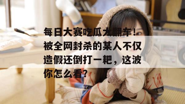 每日大赛吃瓜大翻车！被全网封杀的某人不仅造假还倒打一耙，这波你怎么看？  第1张