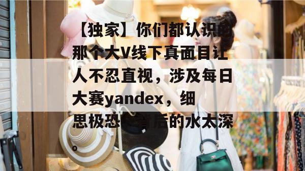 【独家】你们都认识的那个大V线下真面目让人不忍直视，涉及每日大赛yandex，细思极恐，背后的水太深。  第1张