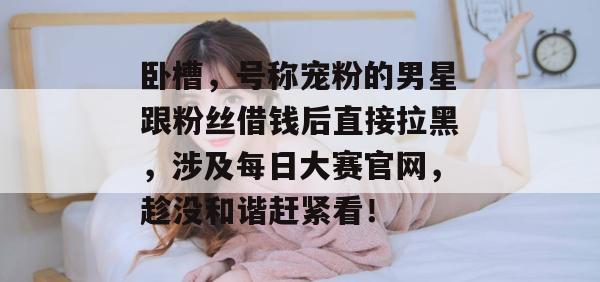 卧槽，号称宠粉的男星跟粉丝借钱后直接拉黑，涉及每日大赛官网，趁没和谐赶紧看！  第1张