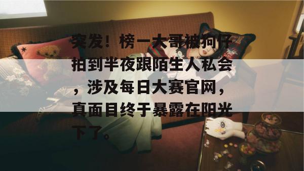 突发!榜一大哥被狗仔拍到半夜跟陌生人私会,涉及每日大赛官网,真面目终于暴露在阳光下了。 第1张 突发!榜一大哥被狗仔拍到半夜跟陌生人私会,涉及每日大赛官网,真面目终于暴露在阳光下了。 第1张