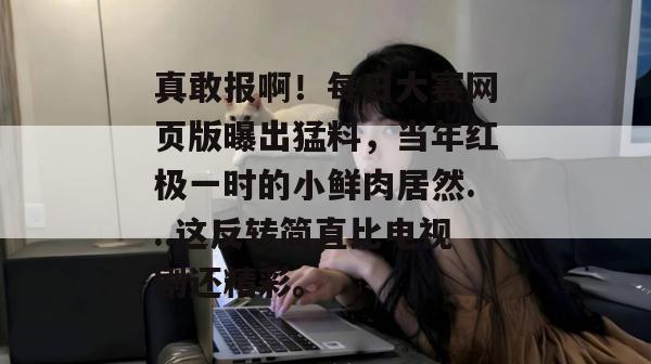 真敢报啊！每日大赛网页版曝出猛料，当年红极一时的小鲜肉居然...这反转简直比电视剧还精彩。  第1张